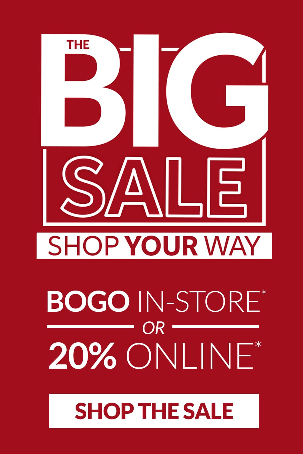 The Big Sale. Shop Your Way. BOGO in-store* or 20% Online*. Shop the Sale.